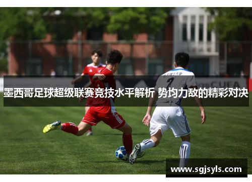 墨西哥足球超级联赛竞技水平解析 势均力敌的精彩对决 墨西哥足球超级联赛竞技水平解析 势均力敌的精彩对决